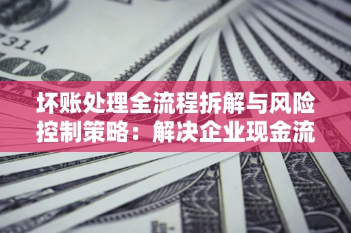 武汉坏账处理全流程拆解与风险控制策略：解决企业现金流顽疾的实战指南