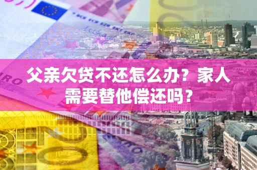 武汉父亲欠贷不还怎么办？家人需要替他偿还吗？