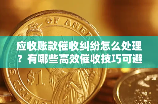 武汉应收账款催收纠纷怎么处理？有哪些高效催收技巧可避免坏账？